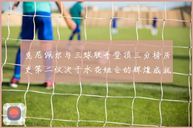 克尼佩尔与三球联手登顶三分榜历史第二仅次于水花组合的辉煌成就