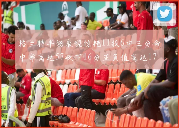 格兰特半场表现惊艳11投6中三分命中率高达57砍下16分正负值高达17