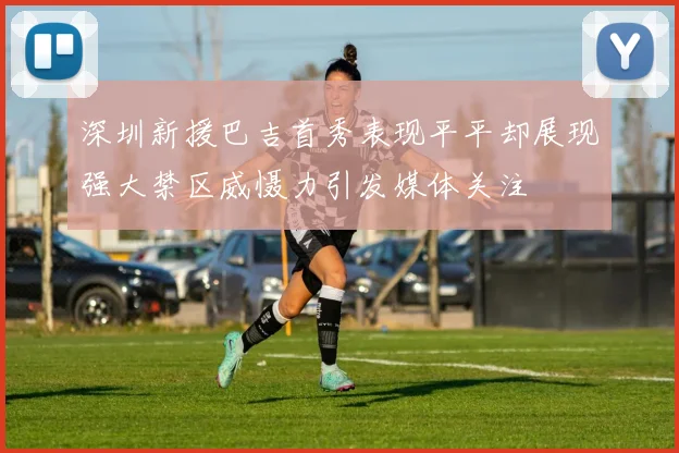 深圳新援巴吉首秀表现平平却展现强大禁区威慑力引发媒体关注
