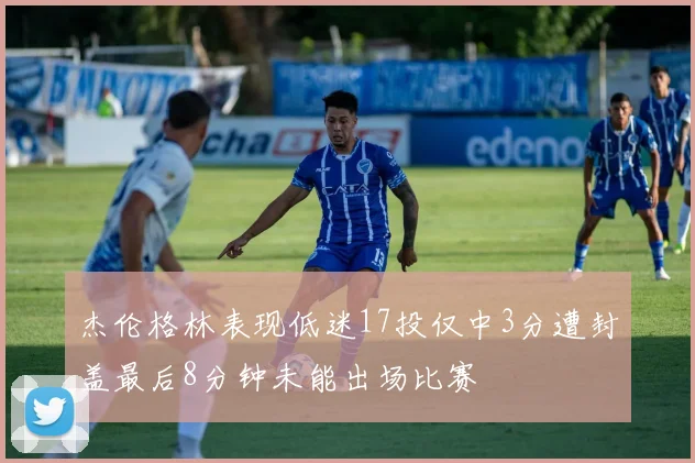 杰伦格林表现低迷17投仅中3分遭封盖最后8分钟未能出场比赛