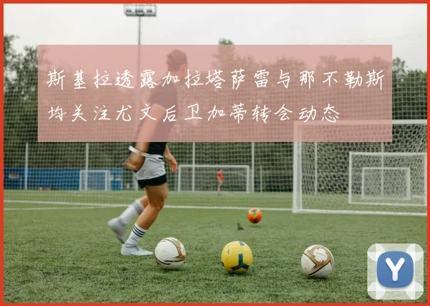 斯基拉透露加拉塔萨雷与那不勒斯均关注尤文后卫加蒂转会动态