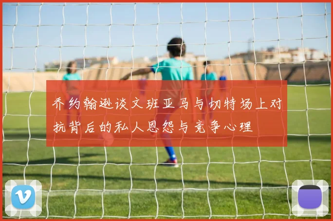 乔约翰逊谈文班亚马与切特场上对抗背后的私人恩怨与竞争心理