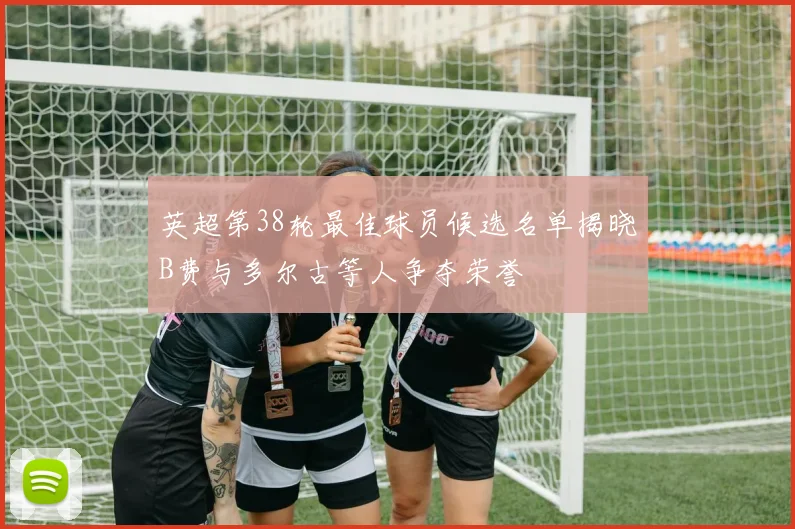 英超第38轮最佳球员候选名单揭晓B费与多尔古等人争夺荣誉