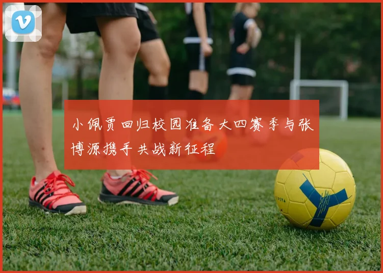 小佩贾回归校园准备大四赛季与张博源携手共战新征程