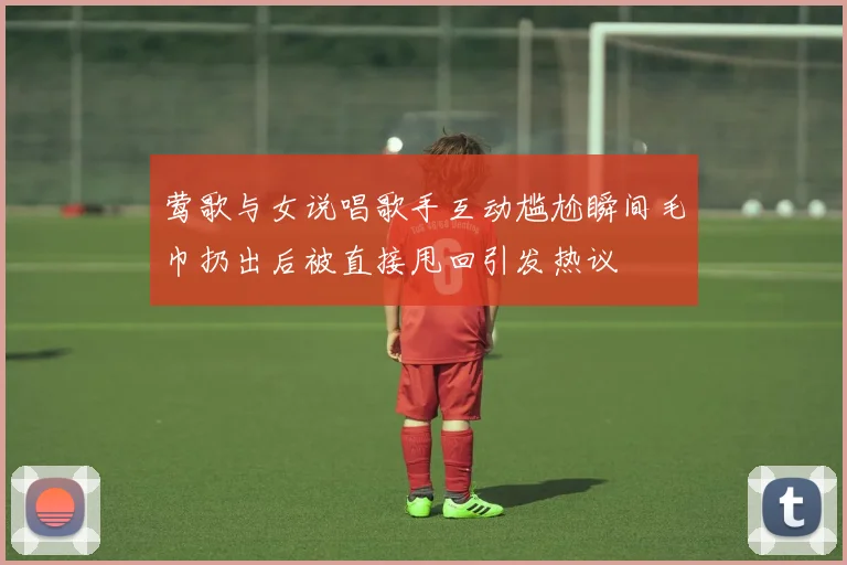 莺歌与女说唱歌手互动尴尬瞬间毛巾扔出后被直接甩回引发热议